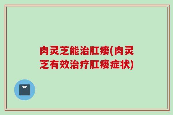 肉灵芝能治肛瘘(肉灵芝有效治疗肛瘘症状)