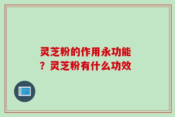 灵芝粉的作用永功能 ？灵芝粉有什么功效