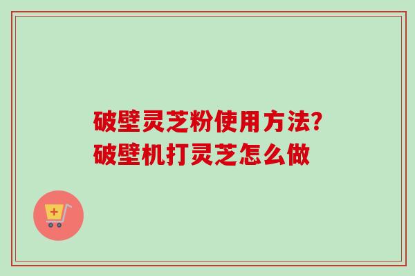 破壁灵芝粉使用方法？破壁机打灵芝怎么做