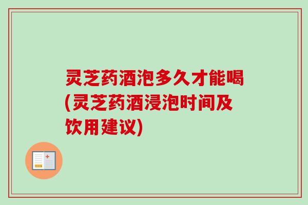 灵芝药酒泡多久才能喝(灵芝药酒浸泡时间及饮用建议)