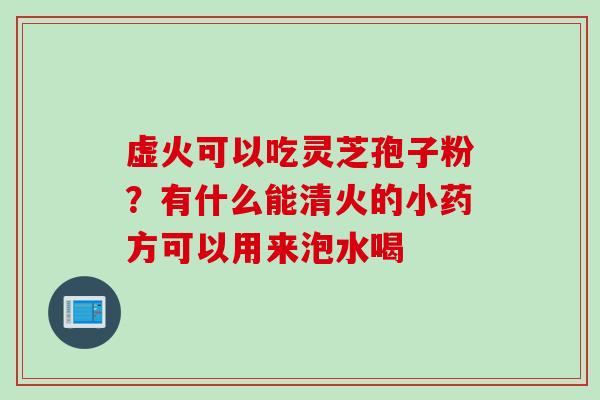 虚火可以吃灵芝孢子粉？有什么能清火的小药方可以用来泡水喝