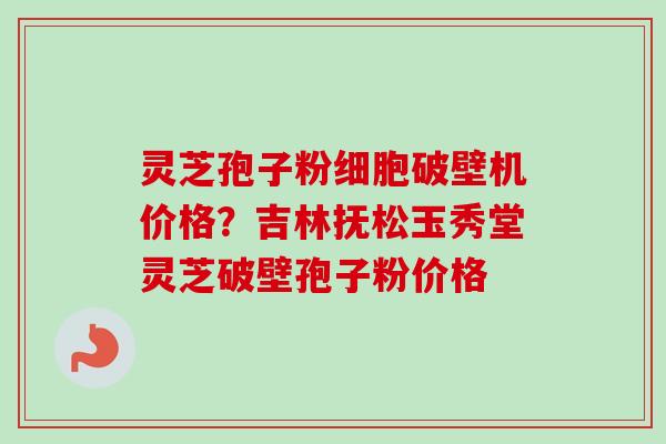 灵芝孢子粉细胞破壁机价格？吉林抚松玉秀堂灵芝破壁孢子粉价格