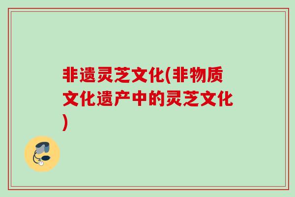 非遗灵芝文化(非物质文化遗产中的灵芝文化) 非遗灵芝文化(非物质文化遗产中的灵芝文化)