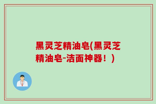 黑灵芝精油皂(黑灵芝精油皂-洁面神器!) 黑灵芝精油皂(黑灵芝精油皂-洁面神器!)