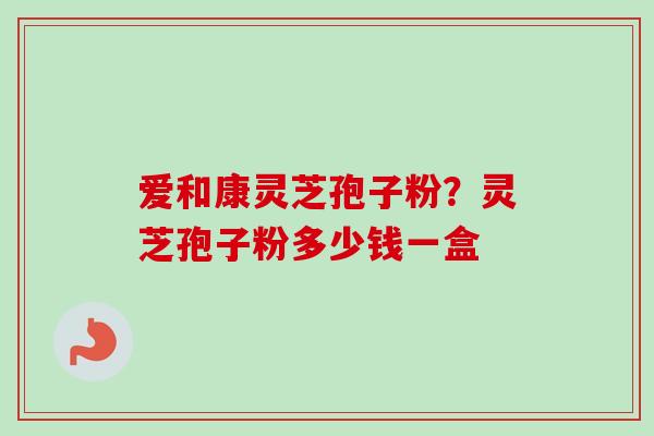 爱和康灵芝孢子粉？灵芝孢子粉多少钱一盒