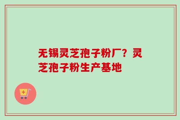 无锡灵芝孢子粉厂？灵芝孢子粉生产基地