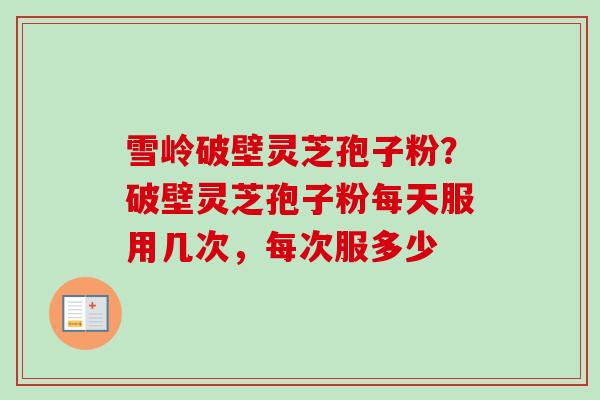 雪岭破壁灵芝孢子粉？破壁灵芝孢子粉每天服用几次，每次服多少
