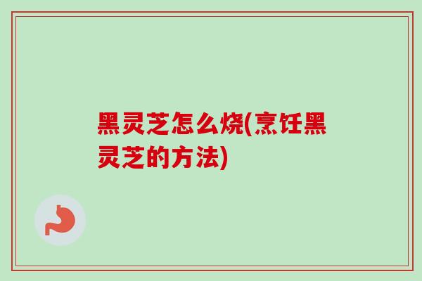 黑灵芝怎么烧(烹饪黑灵芝的方法) 黑灵芝怎么烧(烹饪黑灵芝的方法)