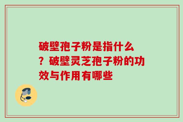 破壁孢子粉是指什么 ？破壁灵芝孢子粉的功效与作用有哪些