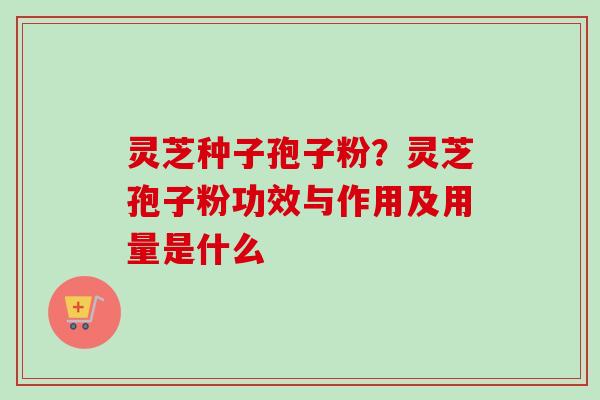 灵芝种子孢子粉？灵芝孢子粉功效与作用及用量是什么