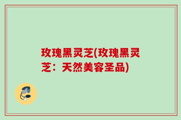 玫瑰黑灵芝(玫瑰黑灵芝：天然美容圣品)