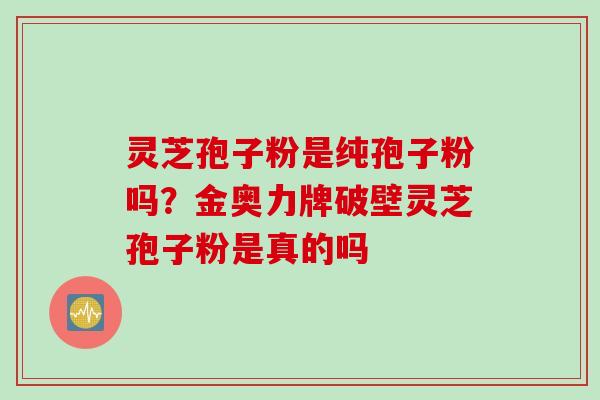 灵芝孢子粉是纯孢子粉吗？金奥力牌破壁灵芝孢子粉是真的吗