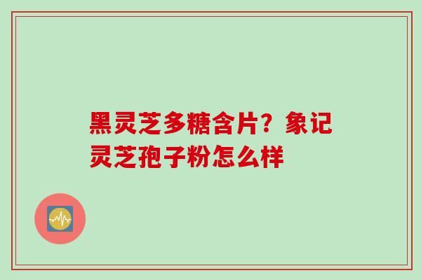 黑灵芝多糖含片?象记灵芝孢子粉怎么样 黑灵芝多糖含片?象记灵芝孢子粉怎么样
