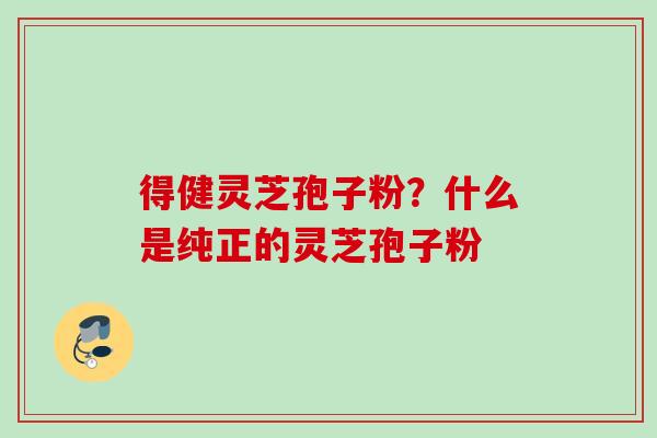 得健灵芝孢子粉？什么是纯正的灵芝孢子粉