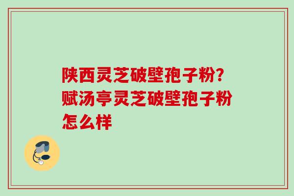 陕西灵芝破壁孢子粉？赋汤亭灵芝破壁孢子粉怎么样