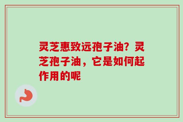灵芝惠致远孢子油？灵芝孢子油，它是如何起作用的呢
