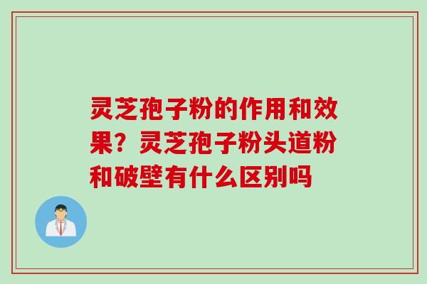 灵芝孢子粉的作用和效果？灵芝孢子粉头道粉和破壁有什么区别吗