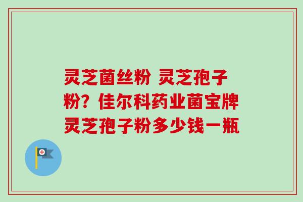 灵芝菌丝粉 灵芝孢子粉？佳尔科药业菌宝牌灵芝孢子粉多少钱一瓶