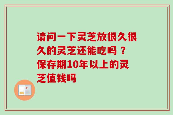 请问一下灵芝放很久很久的灵芝还能吃吗 ？保存期10年以上的灵芝值钱吗