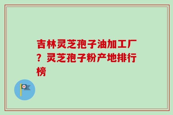 吉林灵芝孢子油加工厂？灵芝孢子粉产地排行榜