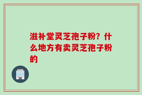 滋补堂灵芝孢子粉？什么地方有卖灵芝孢子粉的