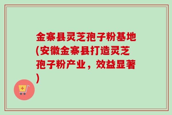 金寨县灵芝孢子粉基地(安徽金寨县打造灵芝孢子粉产业，效益显著)