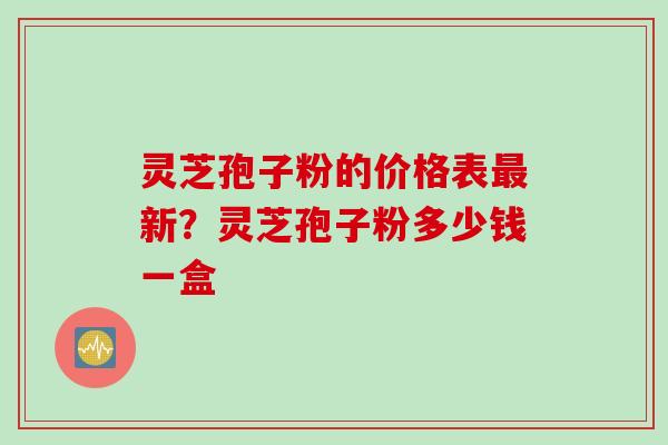 灵芝孢子粉的价格表最新？灵芝孢子粉多少钱一盒