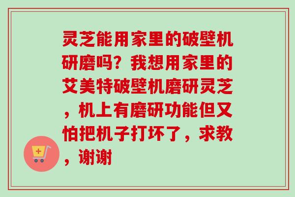 灵芝能用家里的破壁机研磨吗？我想用家里的艾美特破壁机磨研灵芝，机上有磨研功能但又怕把机子打坏了，求教，谢谢