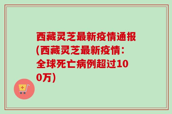 西藏灵芝新疫情通报(西藏灵芝新疫情:全球死亡例超过100万) 西藏灵芝新疫情通报(西藏灵芝新疫情:全球死亡例超过100万)