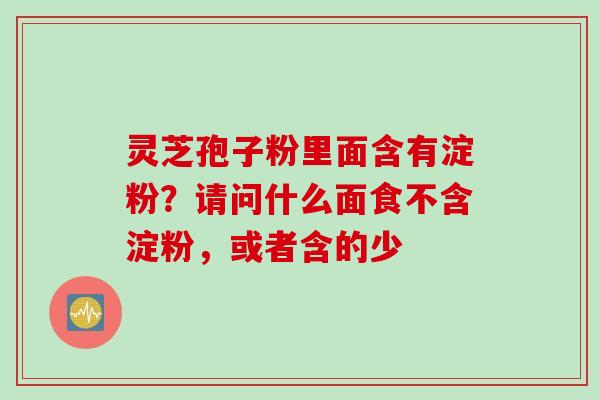灵芝孢子粉里面含有淀粉？请问什么面食不含淀粉，或者含的少