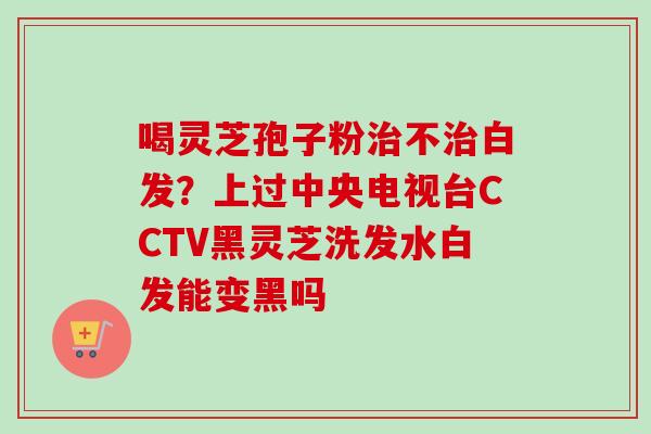 喝灵芝孢子粉治不治白发？上过中央电视台CCTV黑灵芝洗发水白发能变黑吗