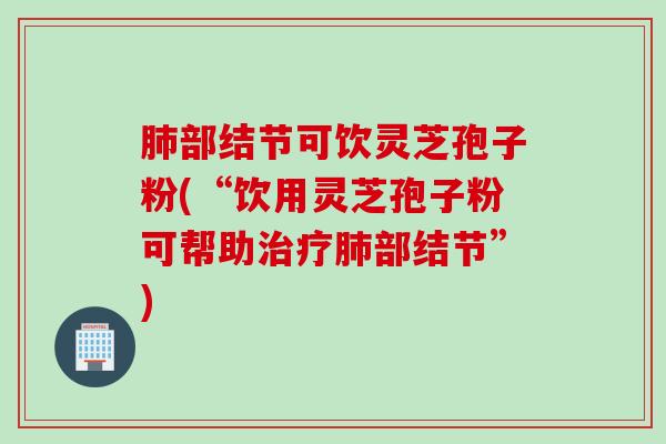 肺部结节可饮灵芝孢子粉(“饮用灵芝孢子粉可帮助治疗肺部结节”)