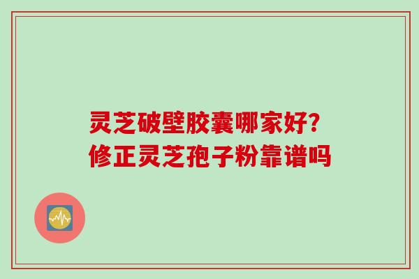 灵芝破壁胶囊哪家好？修正灵芝孢子粉靠谱吗