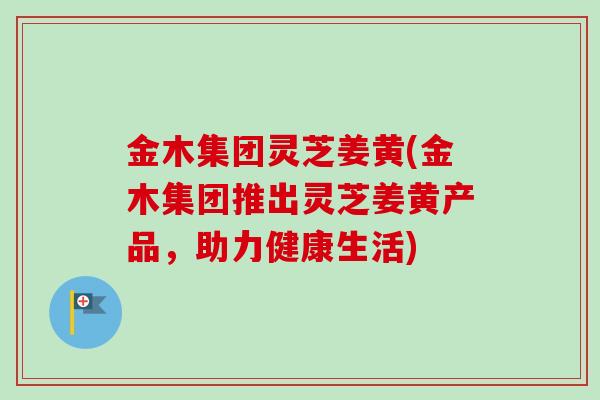 金木集团灵芝姜黄(金木集团推出灵芝姜黄产品，助力健康生活)