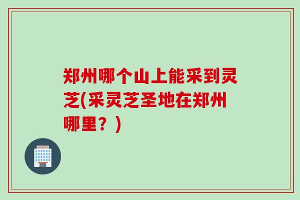 郑州哪个山上能采到灵芝(采灵芝圣地在郑州哪里？)