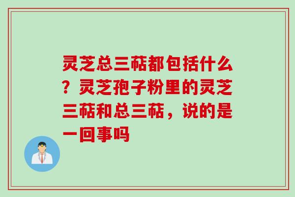 灵芝总三萜都包括什么？灵芝孢子粉里的灵芝三萜和总三萜，说的是一回事吗