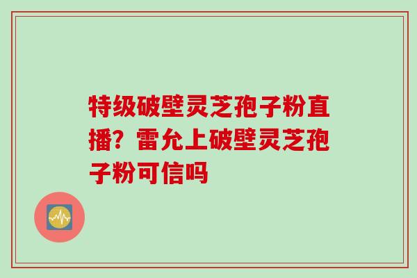 特级破壁灵芝孢子粉直播？雷允上破壁灵芝孢子粉可信吗