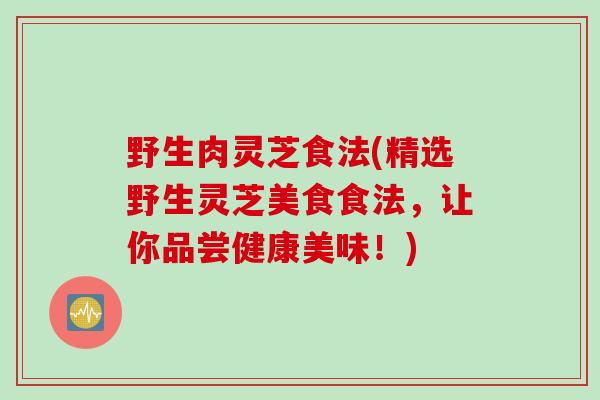 野生肉灵芝食法(精选野生灵芝美食食法，让你品尝健康美味！)