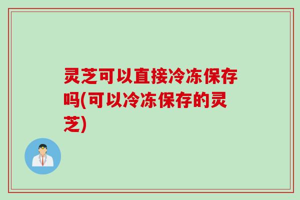 灵芝可以直接冷冻保存吗(可以冷冻保存的灵芝)
