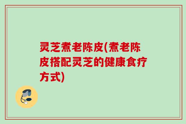 灵芝煮老陈皮(煮老陈皮搭配灵芝的健康食疗方式)