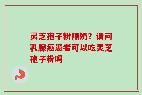 灵芝孢子粉隔奶？请问乳腺癌患者可以吃灵芝孢子粉吗