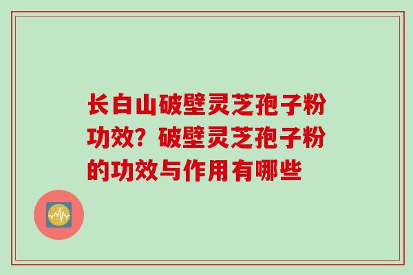 长白山破壁灵芝孢子粉功效？破壁灵芝孢子粉的功效与作用有哪些