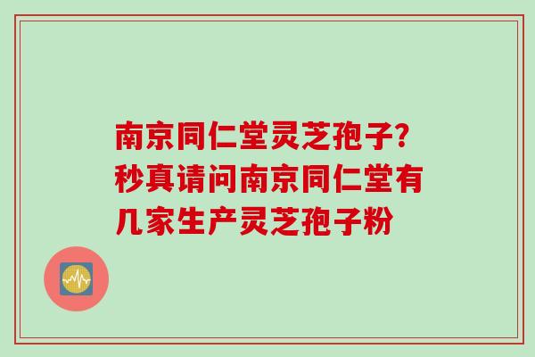 南京同仁堂灵芝孢子？秒真请问南京同仁堂有几家生产灵芝孢子粉