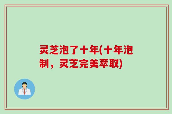 灵芝泡了十年(十年泡制，灵芝完美萃取)