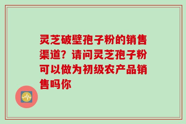 灵芝破壁孢子粉的销售渠道？请问灵芝孢子粉可以做为初级农产品销售吗你