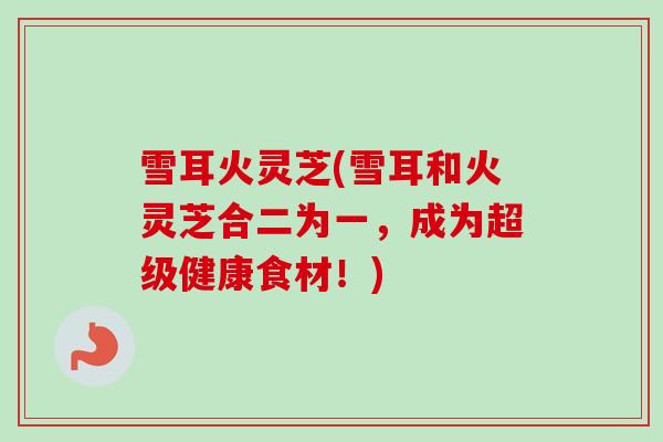 雪耳火灵芝(雪耳和火灵芝合二为一，成为超级健康食材！)