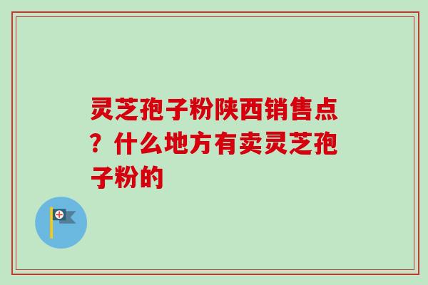 灵芝孢子粉陕西销售点？什么地方有卖灵芝孢子粉的