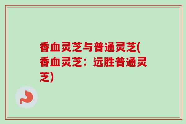 香血灵芝与普通灵芝(香血灵芝：远胜普通灵芝)