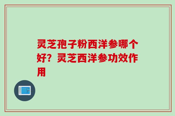 灵芝孢子粉西洋参哪个好？灵芝西洋参功效作用