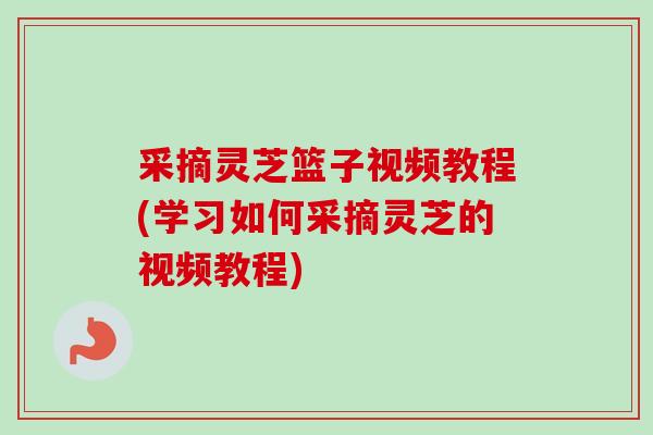 采摘灵芝篮子视频教程(学习如何采摘灵芝的视频教程)